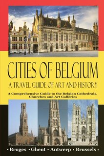Cities of Belgium - A Travel Guide of Art and History: A Comprehensive Guide to the Belgian Cathedrals, Churches and Art Galleries - Bruges, Ghent, Brusse