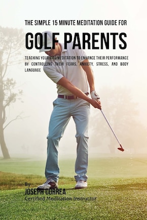 The Simple 15 Minute Meditation Guide for Golf Parents: Teaching Your Kids Meditation to Enhance Their Performance by Controlling Their Fears, Anxiety, Stress, and Body Language