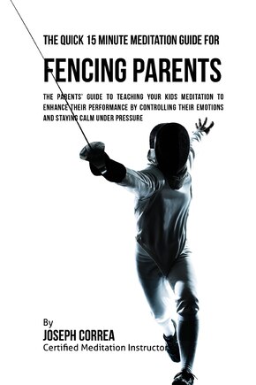 The Quick 15 Minute Meditation Guide for Fencing Parents: The Parents' Guide to Teaching Your Kids Meditation to Enhance Their Performance by Controlling Their Emotions and Staying Calm under Pressure