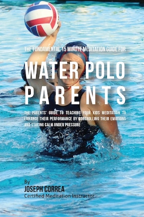 The Fundamental 15 Minute Meditation Guide for Water Polo Parents: The Parents' Guide to Teaching Your Kids Meditation to Enhance Their Performance by Controlling Their Emotions and Staying Calm under Pressure