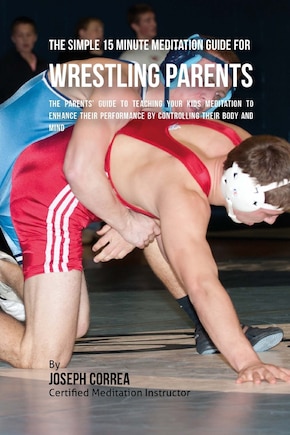 The Simple 15 Minute Meditation Guide for Wrestling Parents: The Parents' Guide to Teaching Your Kids Meditation to Enhance Their Performance by Controlling Their Body and Mind