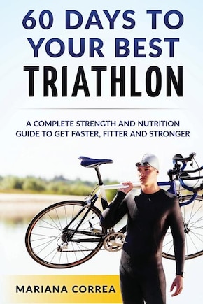 60 DAYS To YOUR BEST TRIATHLON: A COMPLETE Strength Training and Nutrition Guide to Get FASTER, FITTER and STRONGER