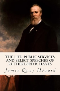 The Life, Public Services and Select Speeches of Rutherford B. Hayes