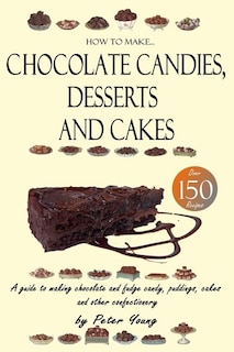 How To Make Chocolate Candies, Desserts And Cakes: A Guide To Making Chocolate And Fudge Candy, Puddings, Cakes And Other Confectionery - Over 150 Rec