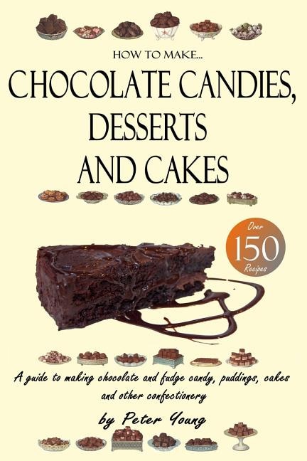 How To Make Chocolate Candies, Desserts And Cakes: A Guide To Making Chocolate And Fudge Candy, Puddings, Cakes And Other Confectionery - Over 150 Rec