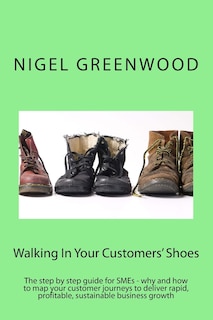 Walking In Your Customers' Shoes: The step by step guide for SMEs - why and how to map your customer journeys to deliver rapid, profitable, sustainable business growth