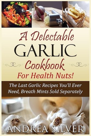 A Delectable Garlic Cookbook for Health Nuts!: The Last Garlic Recipes You'll Ever Need, Breath Mints Sold Separately