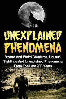 Unexplained Phenomena: Bizarre And Weird Creatures, Unusual Sightings And Unexplained Phenomena From The Last 200 Years