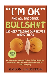 I'm OK - And All The Other BULLSH#T We Keep Telling Ourselves And Others: An Uncensored Approach On How To Stop Hiding Our Unhappiness and Deal With Life and Ourselves in a Self-Loving Way