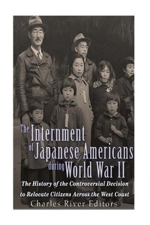 The Internment Of Japanese Americans During World War Ii: The History Of The Controversial Decision To Relocate Citizens Across The West Coast