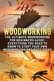 Woodworking: The Ultimate Woodworking For Beginners Guide: Everything You Need To Know To Start Your Own Woodworking Projects Today
