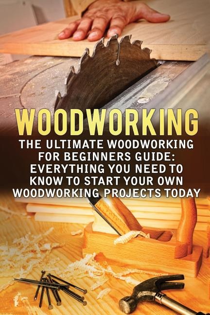 Woodworking: The Ultimate Woodworking For Beginners Guide: Everything You Need To Know To Start Your Own Woodworking Projects Today