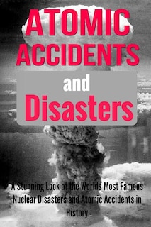 Atomic Accidents And Disasters: A Stunning Look At The Worlds Most Famous Nuclear Disasters And Atomic Accidents In History