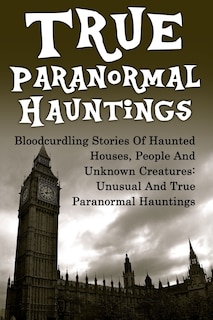 True Paranormal Hauntings: Bloodcurdling Stories Of Haunted Houses, People And Unknown Creatures: Unusual And True Paranormal Hauntings
