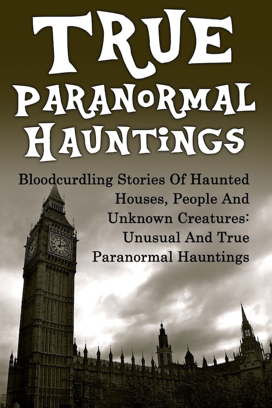 True Paranormal Hauntings: Bloodcurdling Stories Of Haunted Houses, People And Unknown Creatures: Unusual And True Paranormal Hauntings