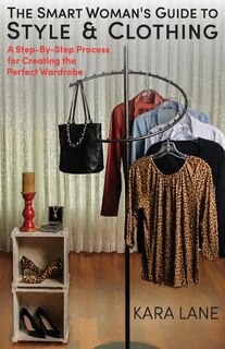 The Smart Woman's Guide To Style & Clothing: A Step-by-step Process For Creating The Perfect Wardrobe