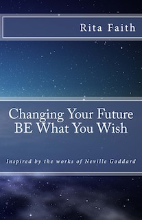 Changing Your Future BE What You Wish: Inspired by the works of Neville Goddard