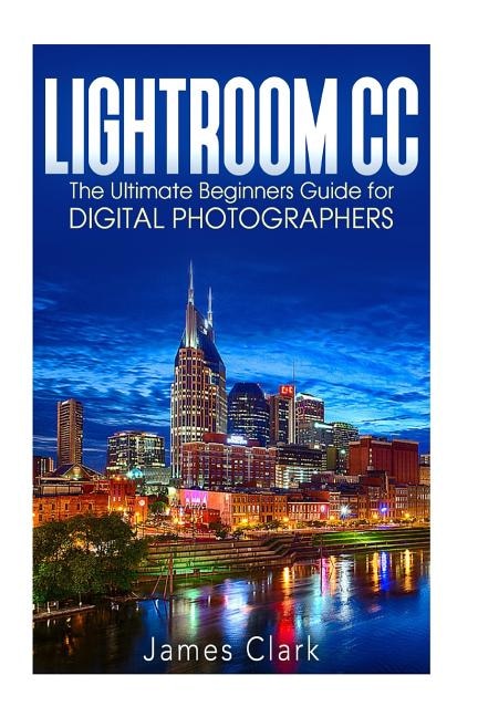 Lightroom CC: The Ultimate Beginners Guide for Digital Photographers