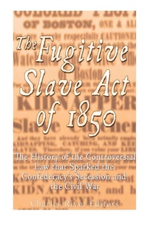 The Fugitive Slave Act of 1850: The History of the Controversial Law that Sparked the Confederacy's Secession and the Civil War