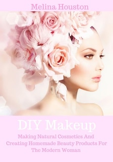 DIY Makeup: Making Natural Cosmetics And Creating Homemade Beauty Products For The Modern Woman