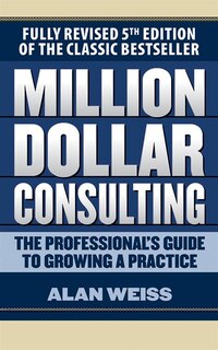 Million Dollar Consulting: The Professional's Guide To Growing A Practice, Fifth Edition
