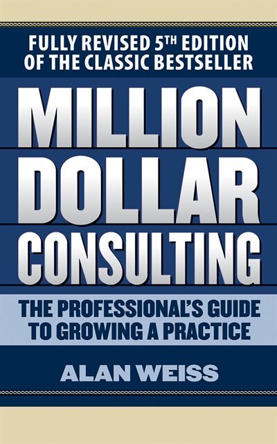 Million Dollar Consulting: The Professional's Guide To Growing A Practice, Fifth Edition