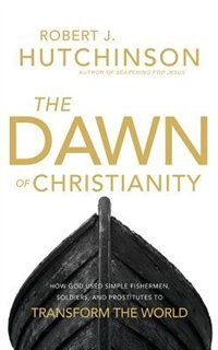 The Dawn Of Christianity: How God Used Simple Fishermen, Soldiers, And Prostitutes To Transform The World