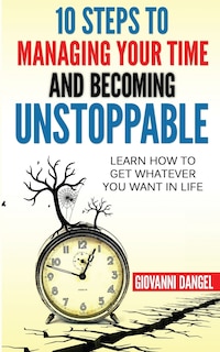 10 Steps To Managing Your Time And Becoming Unstoppable: Learn How To Get Whatever You Want In Life