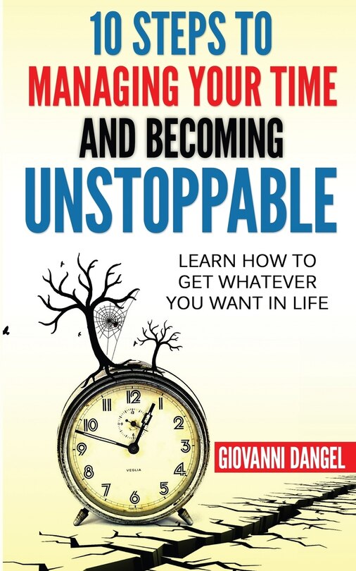 10 Steps To Managing Your Time And Becoming Unstoppable: Learn How To Get Whatever You Want In Life