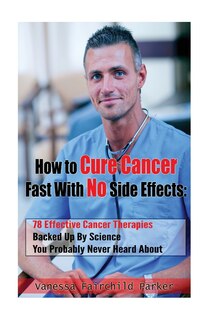 How To Cure Cancer Fast With No Side Effects: 78 Effective Cancer Therapies Backed Up By Science You Probably Never Heard About