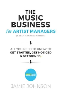 The Music Business For Artist Managers & Self-Managed Artists: All You Need To Know To Get Started, Get Noticed & Get Signed