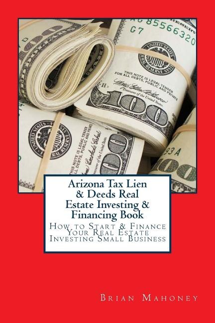 Arizona Tax Lien & Deeds Real Estate Investing & Financing Book: How To Start & Finance Your Real Estate Investing Small Business