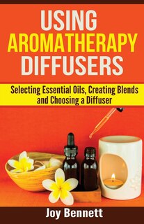 Using Aromatherapy Diffusers: Selecting Essential Oils, Creating Blends and Choosing a Diffuser