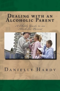 Dealing with an Alcoholic Parent: A Childs Guide to an Alcoholic Parent