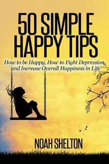 50 Simple Happy Tips: How to be Happy, How to Fight Depression, and Increase Overall Happiness in Life