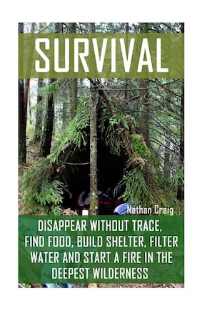 Survival: Disappear Without Trace, Find Food, Build Shelter, Filter Water And Start A Fire In The Deepest Wilderness: (How To Survive, Survival Pocket Guide, Survival Handbooks, Survival Manual)