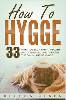 How to Hygge: 33 Ways to Lead a Happy, Healthy and Contented Life Through the Danish Art of Hygge