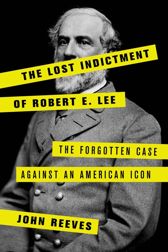 The Lost Indictment Of Robert E. Lee: The Forgotten Case Against An American Icon