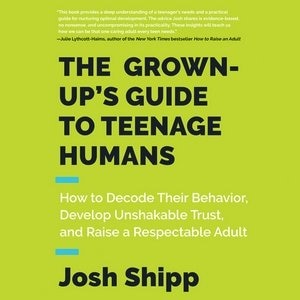 The Grown-up's Guide To Teenage Humans: How To Decode Their Behavior, Develop Unshakable Trust, And Raise A Respectable Adult