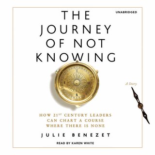 The Journey Of Not Knowing: How 21st Century Leaders Can Chart A Course Where There Is None; A Story