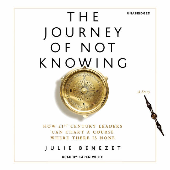 The Journey Of Not Knowing: How 21st Century Leaders Can Chart A Course Where There Is None; A Story
