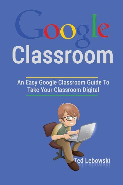 Google Classroom: An Easy Google Classroom Guide To Take Your Classroom Digital
