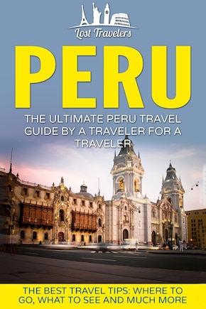 Peru: The Ultimate Peru Travel Guide By A Traveler For A Traveler: The Best Travel Tips; Where To Go, What To See And Much More