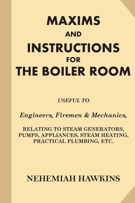 Maxims and Instructions for the Boiler Room: Useful to Engineers, Firemen & Mechanics, Relating to Steam Generators, Pumps, Appliances, Steam Heating, Practical Plumbing, etc.