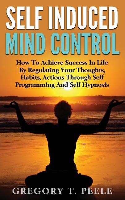 Self Induced Mind Control: How To Achieve Success In Life By Regulating Your Thoughts, Habits, Actions Through Self Programming And Self Hypnosis