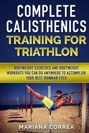 COMPLETE CALISTHENICS TRAINING For TRIATHLON: BODYWEIGHT EXERCISES AND BODYWEIGHT WORKOUTS YOU CAN DO ANYWHERE To ACCOMPLISH YOUR BEST IRONMAN EVER