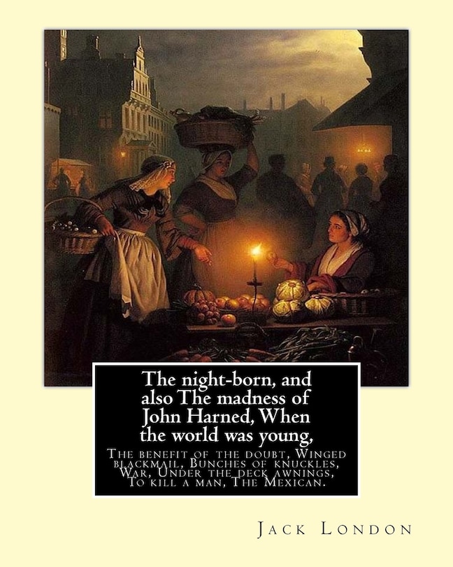 The night-born, and also The madness of John Harned, When the world was young,: The benefit of the doubt, Winged blackmail, Bunches of knuckles, War, Under the deck awnings, To kill a man, The Mexican. By: Jack London