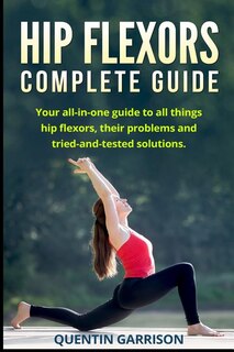 Hip Flexors Complete Guide: Your All-in-one Guide To All Things Hip Flexors, Their Problems And Tried-and-tested Solution