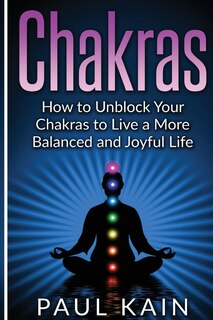 Chakras: How to Unblock your Chakras to Live a more Balanced and Joyful Life