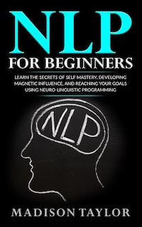 NLP For Beginners: Learn The Secrets Of Self Mastery, Developing Magnetic Influence And Reaching Your Goals Using Neuro-Linguistic Programming